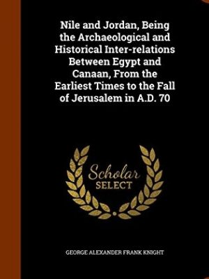 Nile and Jordan, Being the Archaeological and Historical Inter-relations between Egypt and Canaan From the Earliest Times to the Fall of Jerusalem in A.D. 70